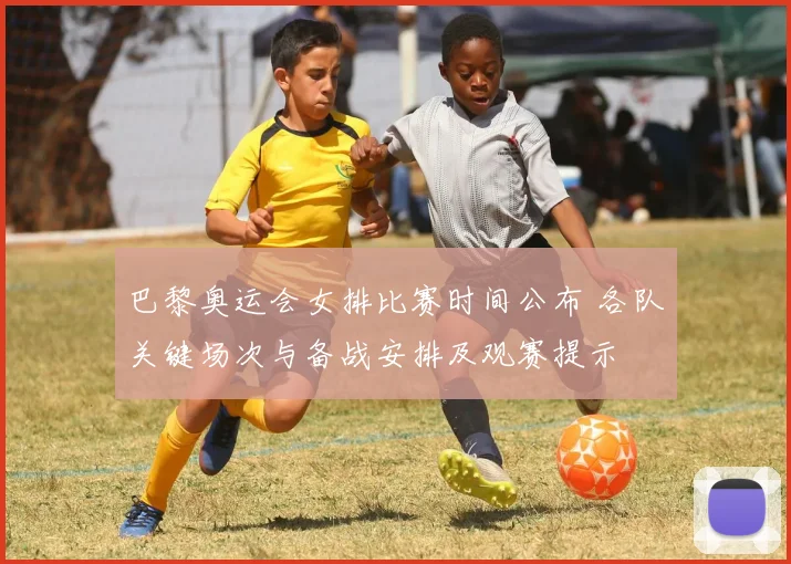 巴黎奥运会女排比赛时间公布 各队关键场次与备战安排及观赛提示