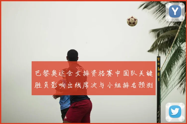 巴黎奥运会女排资格赛中国队关键胜负影响出线席次与小组排名预测