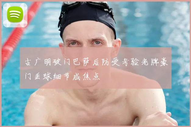 古广明破门巴萨后防受考验老牌豪门丢球细节成焦点