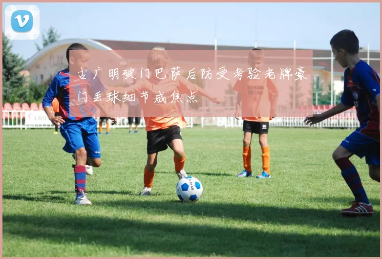 古广明破门巴萨后防受考验老牌豪门丢球细节成焦点