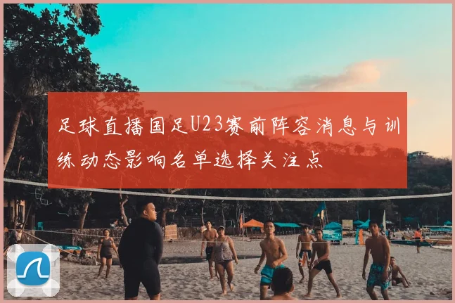 足球直播国足U23赛前阵容消息与训练动态影响名单选择关注点