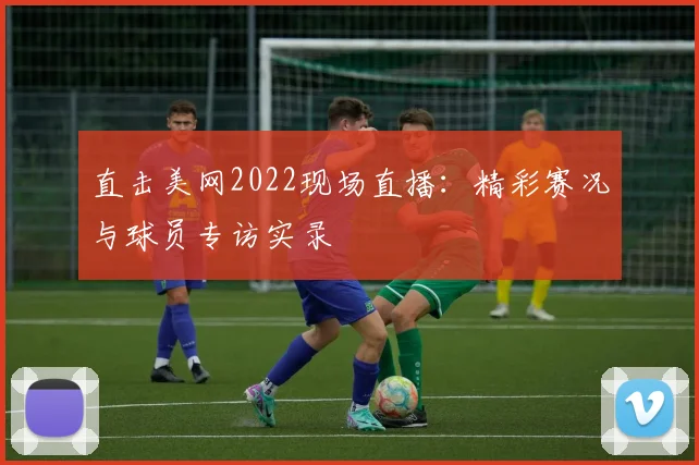 直击美网2022现场直播:精彩赛况与球员专访实录