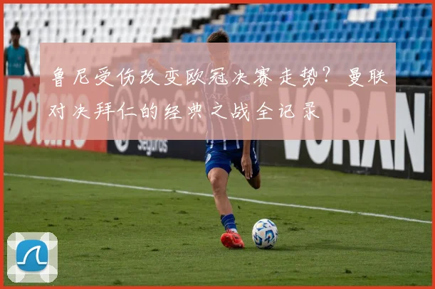 鲁尼受伤改变欧冠决赛走势?曼联对决拜仁的经典之战全记录