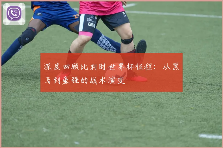 深度回顾比利时世界杯征程：从黑马到豪强的战术演变