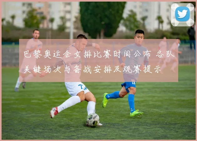 巴黎奥运会女排比赛时间公布 各队关键场次与备战安排及观赛提示